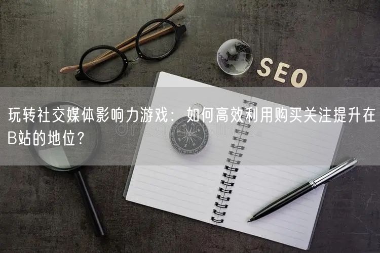 玩转社交媒体影响力游戏：如何高效利用购买关注提升在B站的地位？