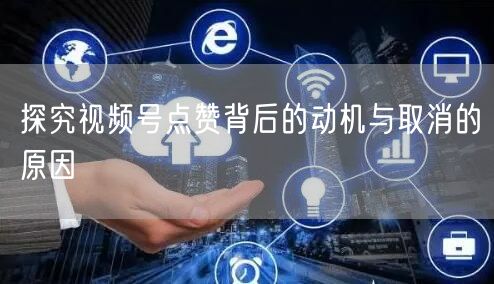探究视频号点赞背后的动机与取消的原因