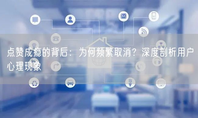 点赞成瘾的背后：为何频繁取消？深度剖析用户心理现象