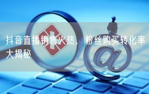 抖音直播销售火热，粉丝购买转化率大揭秘