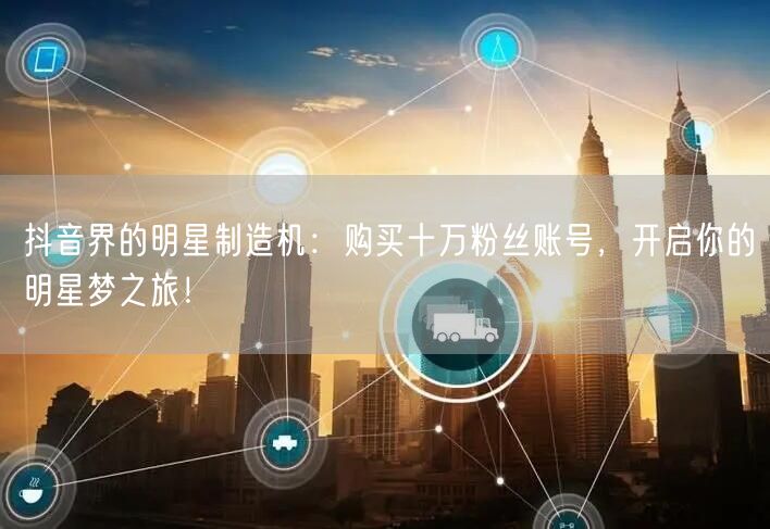 抖音界的明星制造机：购买十万粉丝账号，开启你的明星梦之旅！