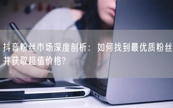 抖音粉丝市场深度剖析：如何找到最优质粉丝并获取超值价格?