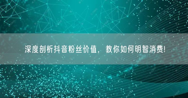 深度剖析抖音粉丝价值，教你如何明智消费!