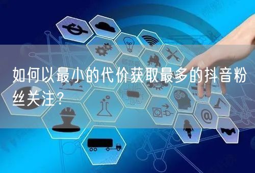 如何以最小的代价获取最多的抖音粉丝关注？