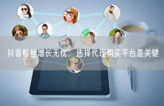 抖音粉丝增长无忧，选择代理购买平台是关键