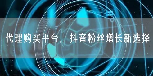 代理购买平台，抖音粉丝增长新选择