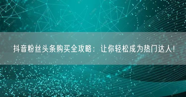 抖音粉丝头条购买全攻略：让你轻松成为热门达人！