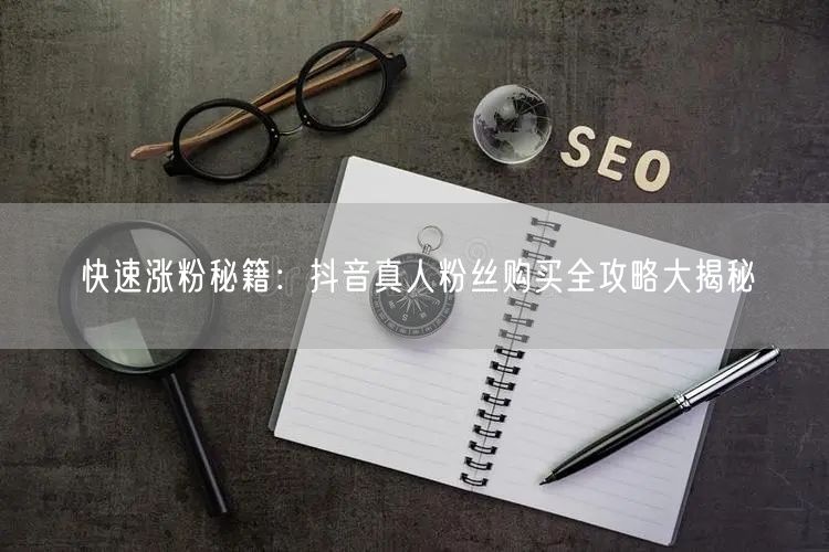 快速涨粉秘籍：抖音真人粉丝购买全攻略大揭秘