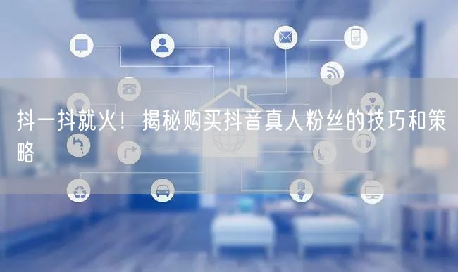抖一抖就火！揭秘购买抖音真人粉丝的技巧和策略
