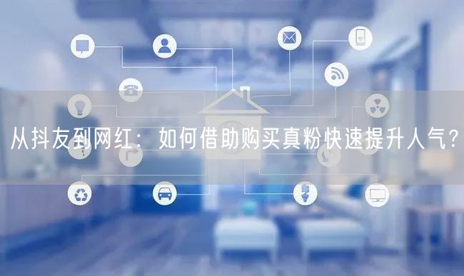 从抖友到网红：如何借助购买真粉快速提升人气？