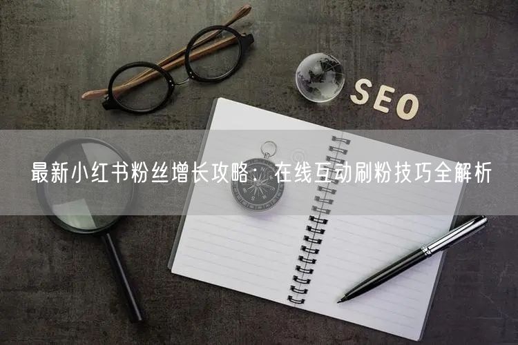 最新小红书粉丝增长攻略：在线互动刷粉技巧全解析