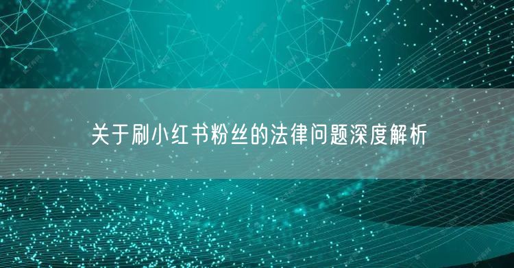 关于刷小红书粉丝的法律问题深度解析