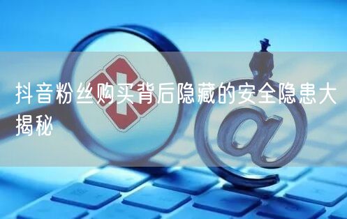 抖音粉丝购买背后隐藏的安全隐患大揭秘