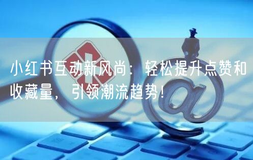 小红书互动新风尚：轻松提升点赞和收藏量，引领潮流趋势！