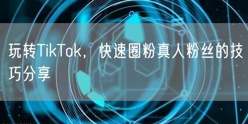 玩转TikTok，快速圈粉真人粉丝的技巧分享