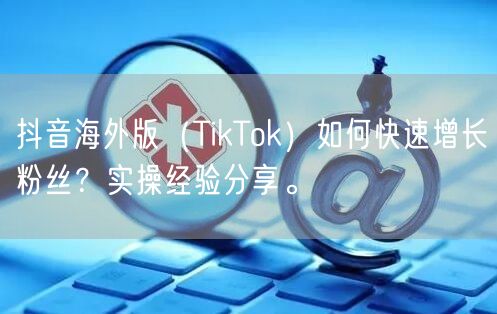 抖音海外版（TikTok）如何快速增长粉丝？实操经验分享。